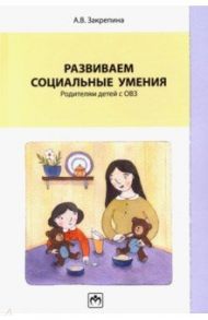 Развиваем социальные умения. Родителям детей с ОВЗ. Учебно-практическое пособие / Закрепина Алла Васильевна