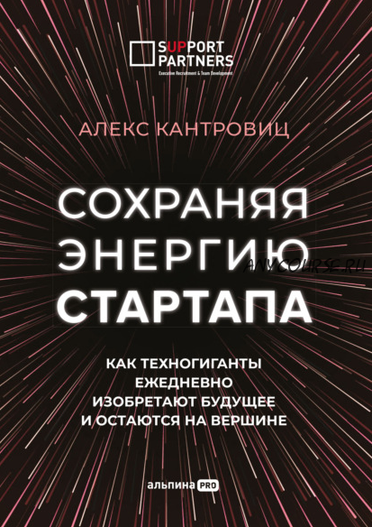 Сохраняя энергию стартапа. Как техногиганты ежедневно изобретают будущее и остаются на вершине (Алекс Канторовиц)