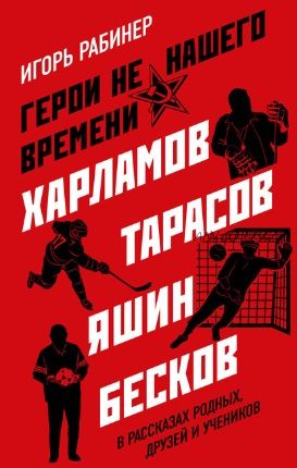 Герои не нашего времени. Харламов, Тарасов, Яшин, Бесков в рассказах родных, друзей (Игорь Рабинер)