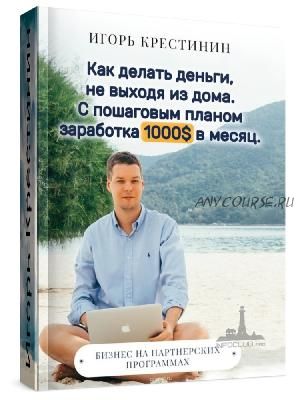 Как делать деньги, не выходя из дома. С пошаговым планом заработка 1000$ в месяц (Игорь Крестинин)