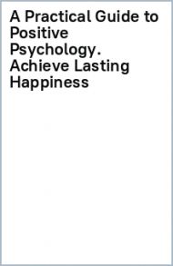 A Practical Guide to Positive Psychology. Achieve Lasting Happiness / Grenville-Cleave Bridget